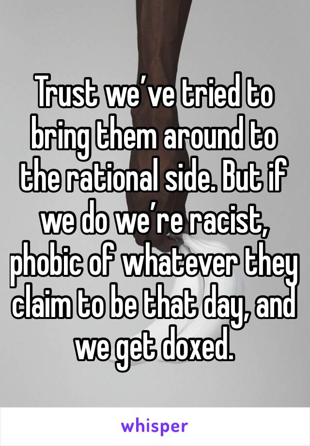 Trust we’ve tried to bring them around to the rational side. But if we do we’re racist, phobic of whatever they claim to be that day, and we get doxed. 