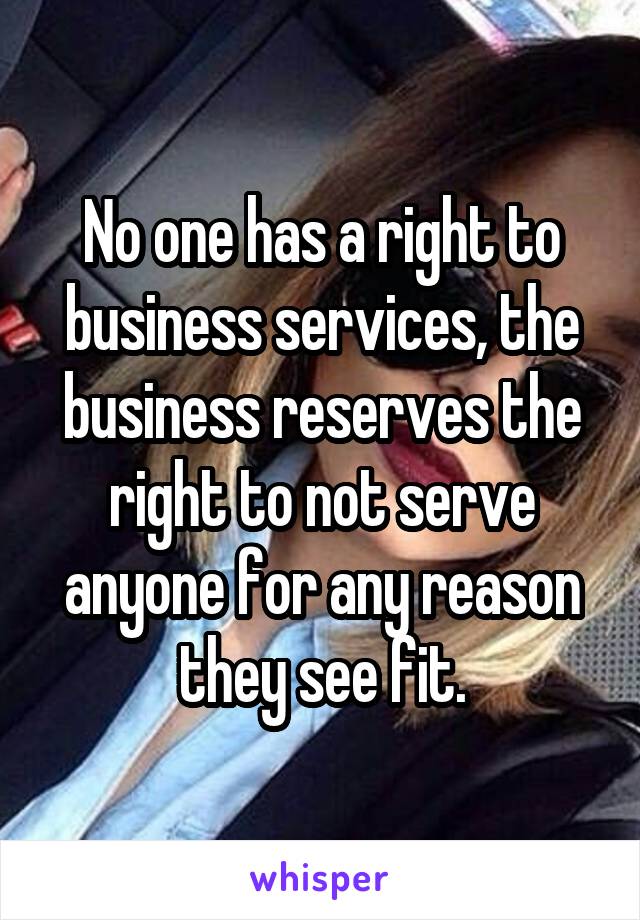 No one has a right to business services, the business reserves the right to not serve anyone for any reason they see fit.