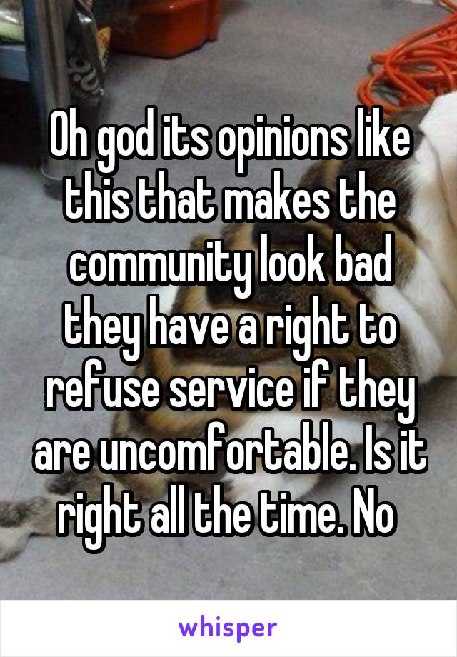 Oh god its opinions like this that makes the community look bad they have a right to refuse service if they are uncomfortable. Is it right all the time. No 