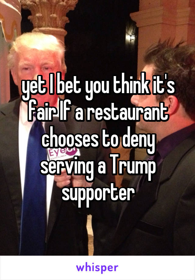 yet I bet you think it's fair If a restaurant chooses to deny serving a Trump supporter