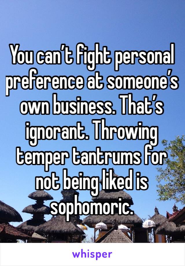 You can’t fight personal preference at someone’s own business. That’s ignorant. Throwing temper tantrums for not being liked is sophomoric. 