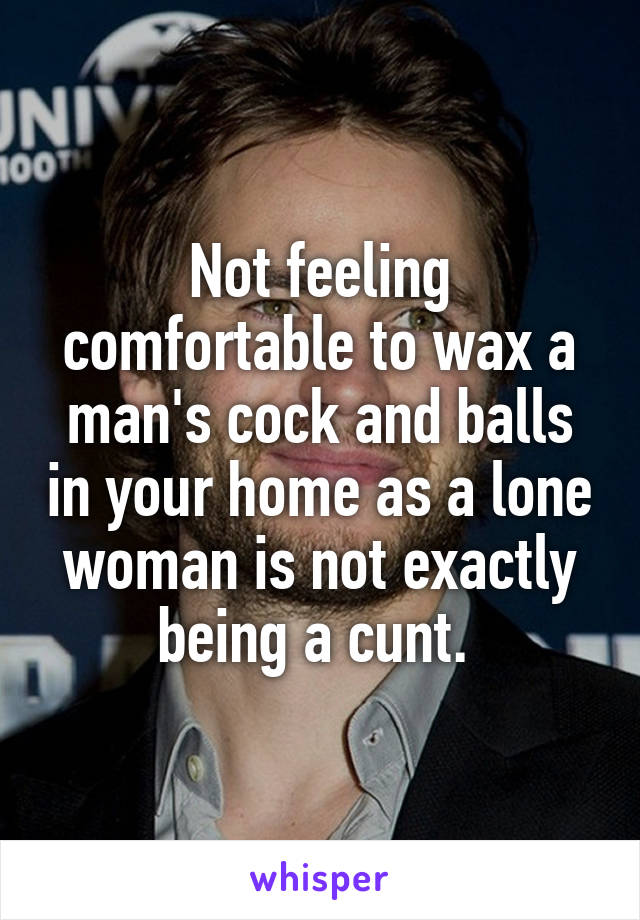 Not feeling comfortable to wax a man's cock and balls in your home as a lone woman is not exactly being a cunt. 