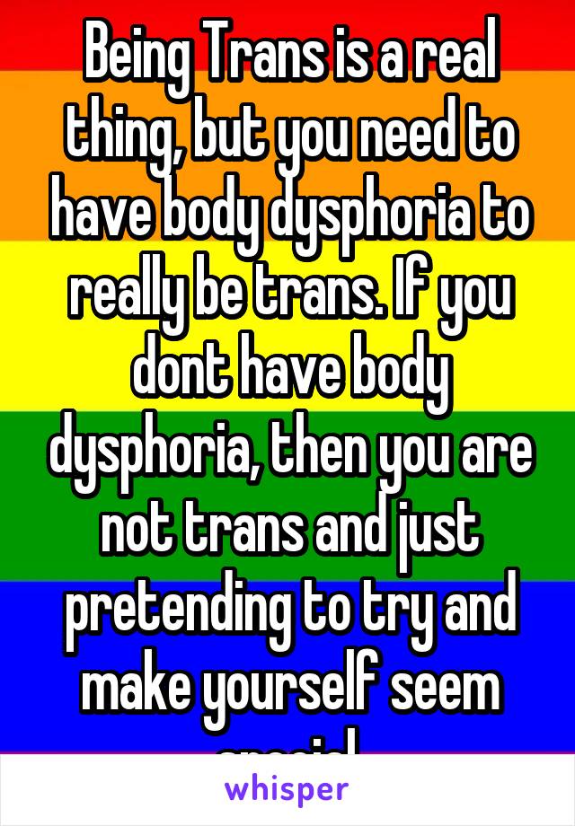 Being Trans is a real thing, but you need to have body dysphoria to really be trans. If you dont have body dysphoria, then you are not trans and just pretending to try and make yourself seem special.