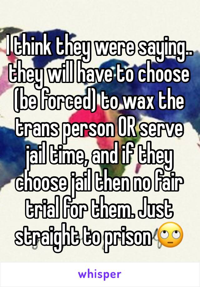 I think they were saying.. they will have to choose (be forced) to wax the trans person OR serve jail time, and if they choose jail then no fair trial for them. Just straight to prison 🙄