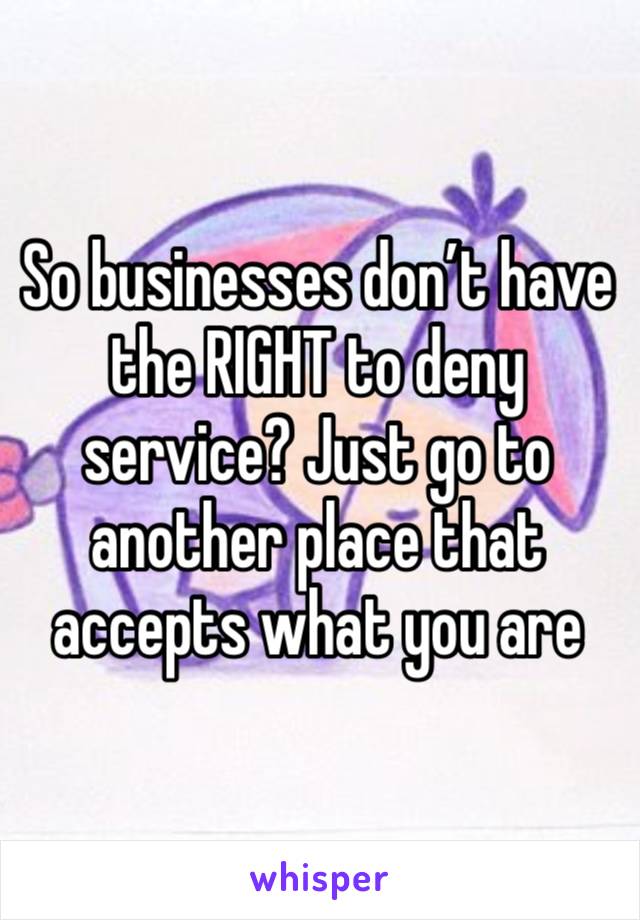 So businesses don’t have the RIGHT to deny service? Just go to another place that accepts what you are 