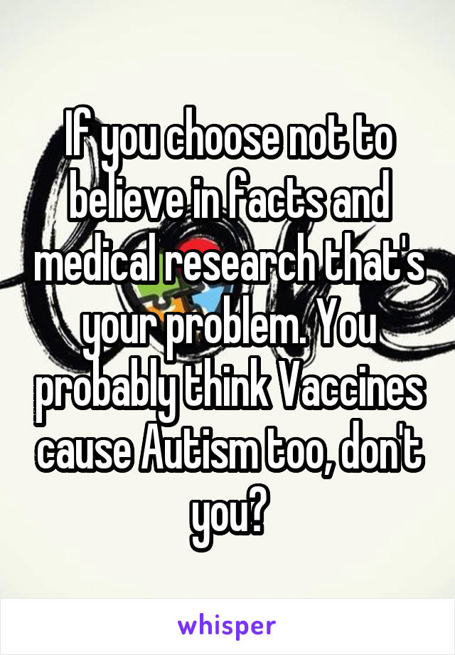 If you choose not to believe in facts and medical research that's your problem. You probably think Vaccines cause Autism too, don't you?