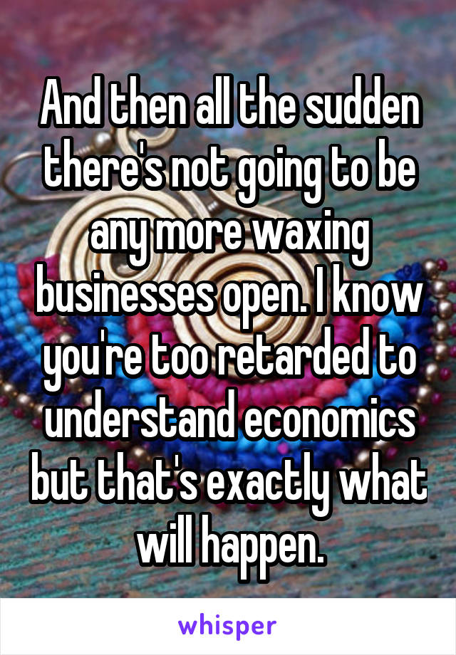 And then all the sudden there's not going to be any more waxing businesses open. I know you're too retarded to understand economics but that's exactly what will happen.