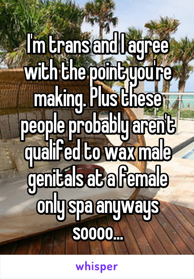 I'm trans and I agree with the point you're making. Plus these people probably aren't qualifed to wax male genitals at a female only spa anyways soooo...