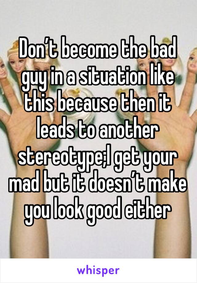 Don’t become the bad guy in a situation like this because then it leads to another stereotype;I get your mad but it doesn’t make you look good either 