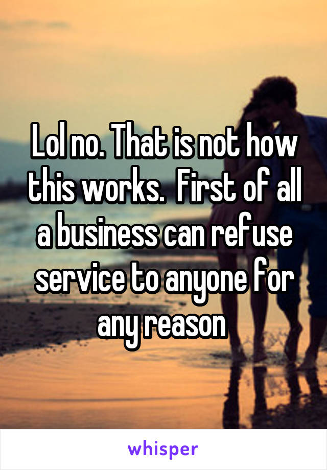 Lol no. That is not how this works.  First of all a business can refuse service to anyone for any reason 