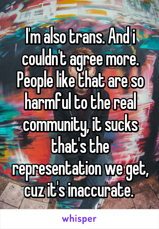  I'm also trans. And i couldn't agree more. People like that are so harmful to the real community, it sucks that's the representation we get, cuz it's inaccurate. 