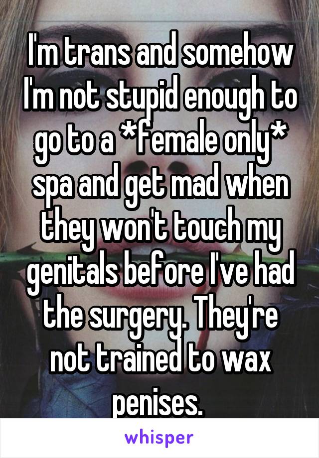 I'm trans and somehow I'm not stupid enough to go to a *female only* spa and get mad when they won't touch my genitals before I've had the surgery. They're not trained to wax penises. 