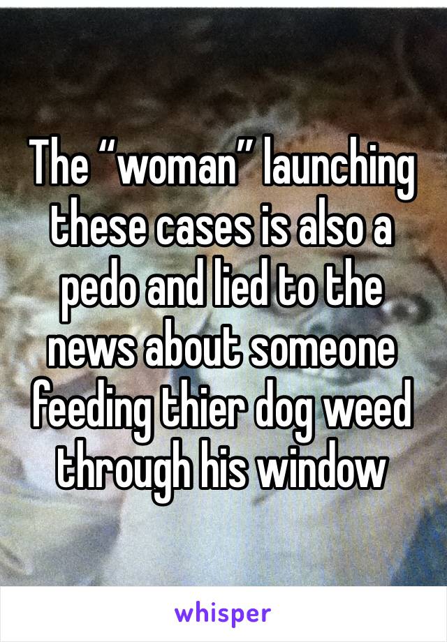 The “woman” launching these cases is also a pedo and lied to the news about someone feeding thier dog weed through his window 