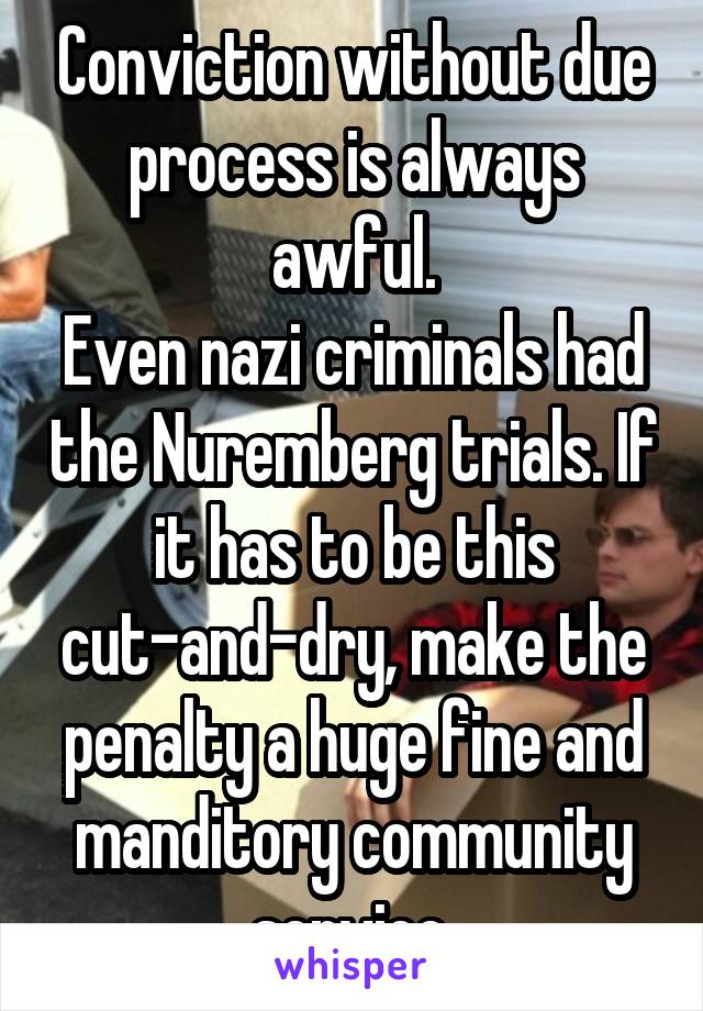 Conviction without due process is always awful.
Even nazi criminals had the Nuremberg trials. If it has to be this cut-and-dry, make the penalty a huge fine and manditory community service.