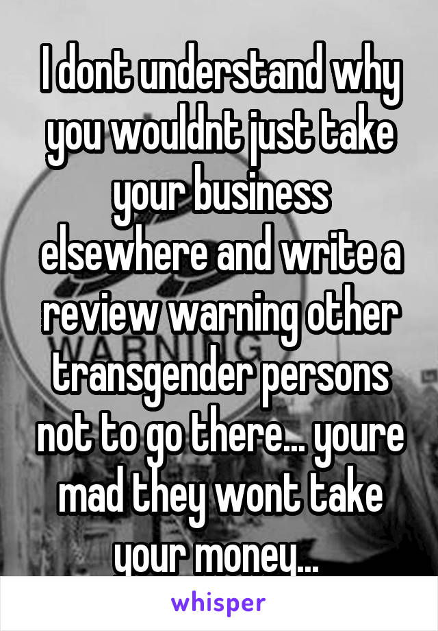 I dont understand why you wouldnt just take your business elsewhere and write a review warning other transgender persons not to go there... youre mad they wont take your money... 