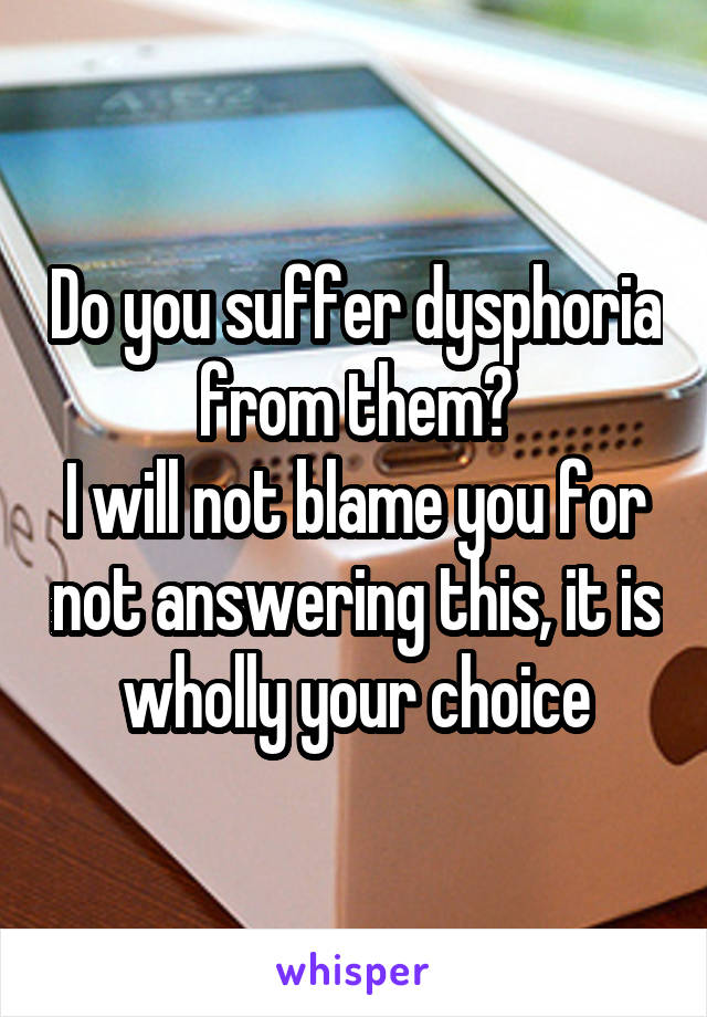 Do you suffer dysphoria from them?
I will not blame you for not answering this, it is wholly your choice