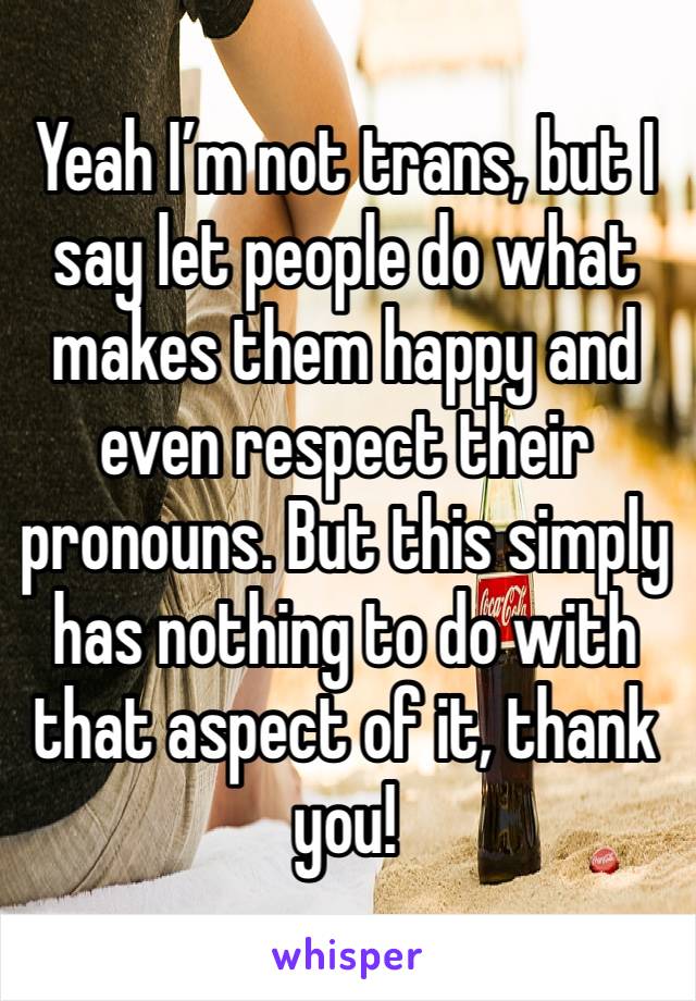 Yeah I’m not trans, but I say let people do what makes them happy and even respect their pronouns. But this simply has nothing to do with that aspect of it, thank you! 