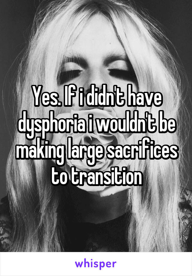 Yes. If i didn't have dysphoria i wouldn't be making large sacrifices to transition