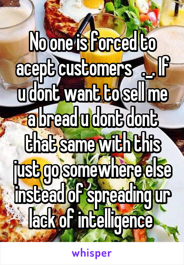 No one is forced to acept customers   ._. If u dont want to sell me a bread u dont dont that same with this just go somewhere else instead of spreading ur lack of intelligence 