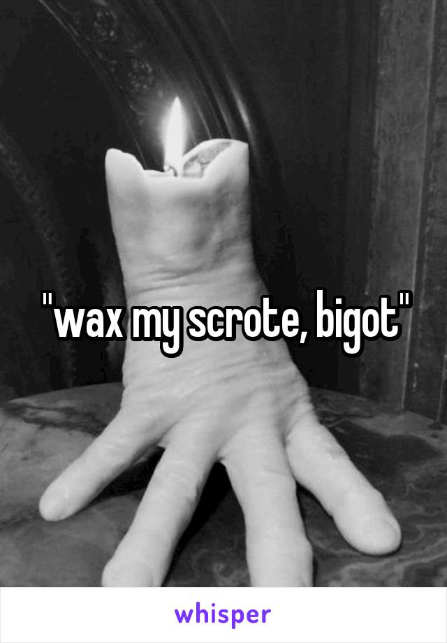 "wax my scrote, bigot"