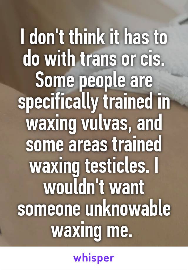 I don't think it has to do with trans or cis. Some people are specifically trained in waxing vulvas, and some areas trained waxing testicles. I wouldn't want someone unknowable waxing me. 