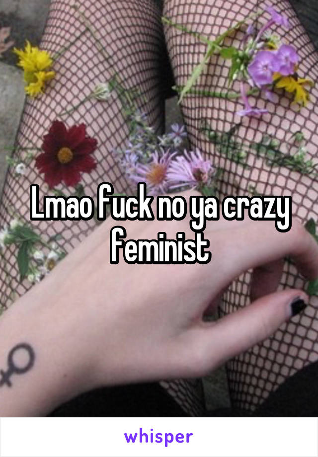 Lmao fuck no ya crazy feminist