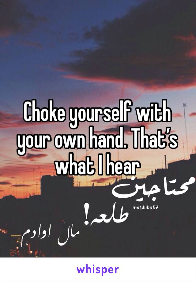 Choke yourself with your own hand. That’s what I hear