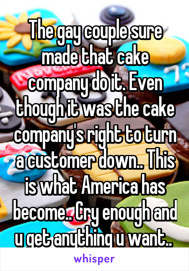 The gay couple sure made that cake company do it. Even though it was the cake company's right to turn a customer down.. This is what America has become.. Cry enough and u get anything u want.. 