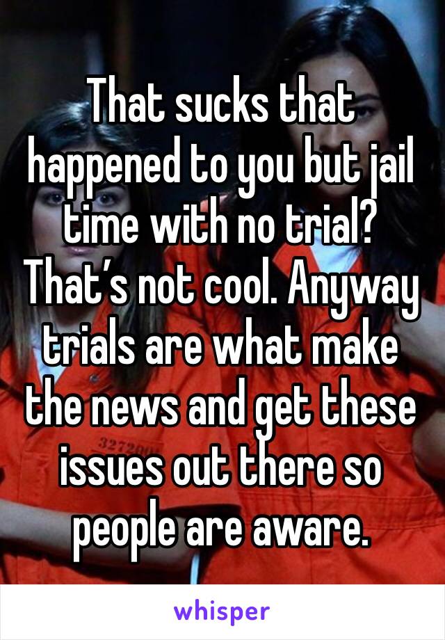 That sucks that happened to you but jail time with no trial? That’s not cool. Anyway trials are what make the news and get these issues out there so people are aware. 