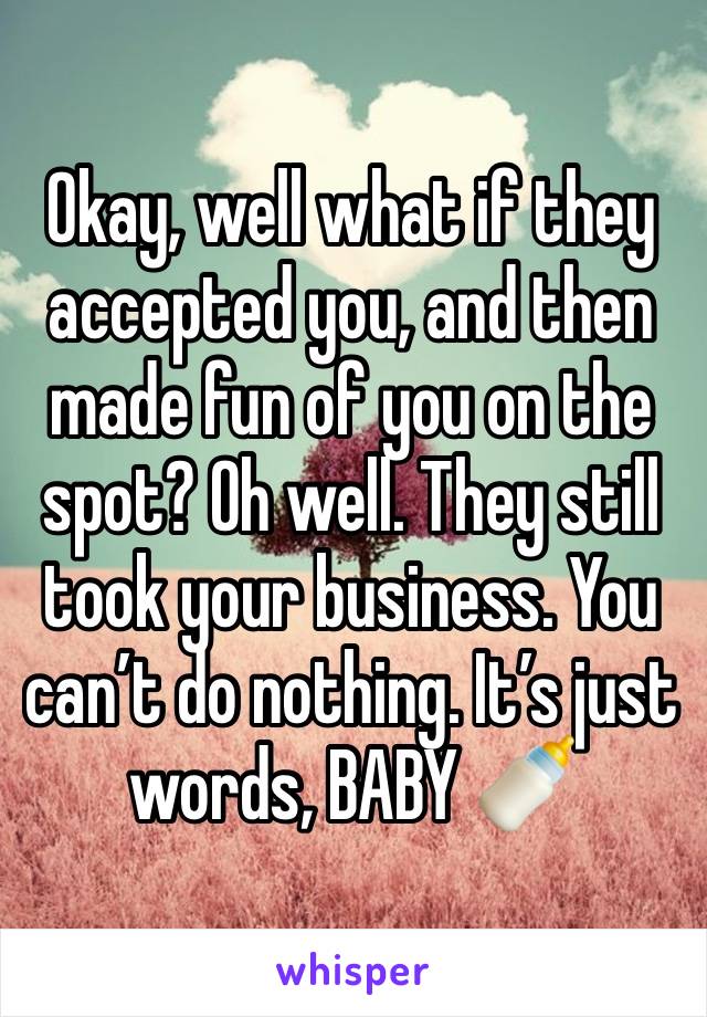 Okay, well what if they accepted you, and then made fun of you on the spot? Oh well. They still took your business. You can’t do nothing. It’s just words, BABY 🍼 