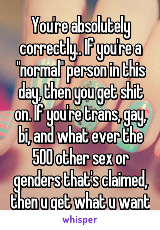 You're absolutely correctly.. If you're a "normal" person in this day, then you get shit on. If you're trans, gay, bi, and what ever the 500 other sex or genders that's claimed, then u get what u want