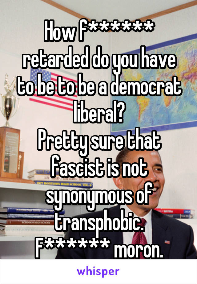 How f****** retarded do you have to be to be a democrat liberal?
Pretty sure that fascist is not synonymous of transphobic.
F****** moron.