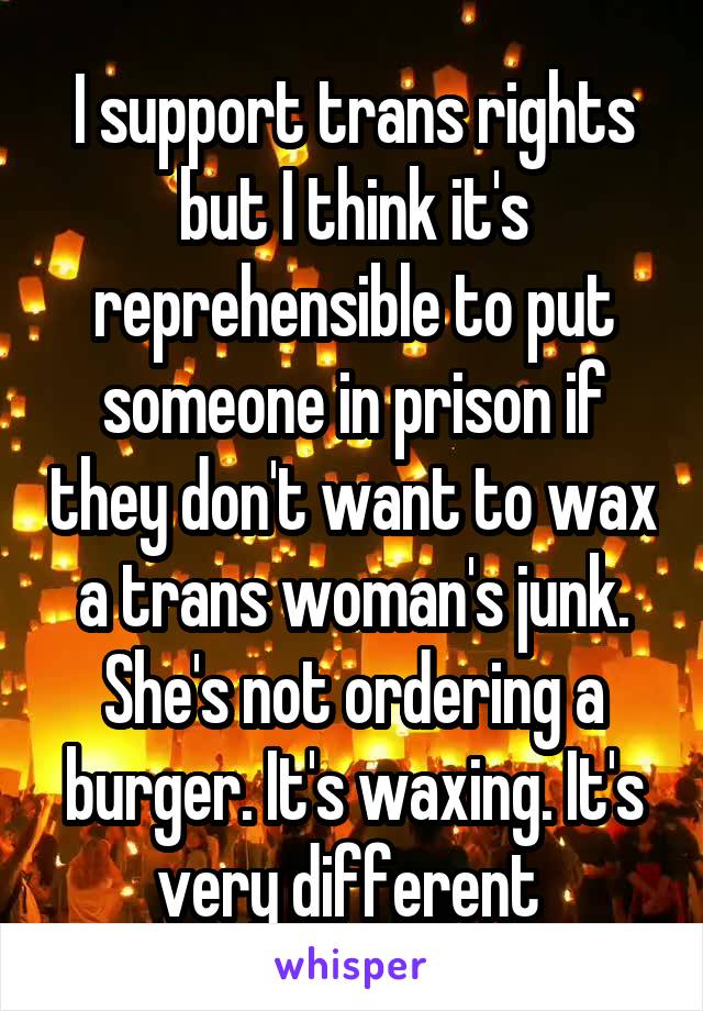 I support trans rights but I think it's reprehensible to put someone in prison if they don't want to wax a trans woman's junk. She's not ordering a burger. It's waxing. It's very different 