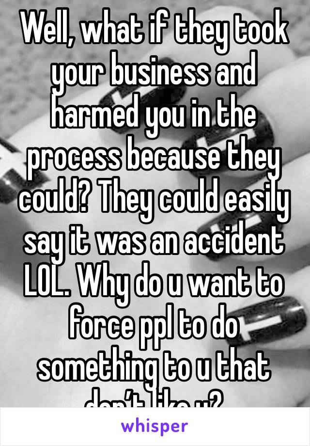 Well, what if they took your business and harmed you in the process because they could? They could easily say it was an accident LOL. Why do u want to force ppl to do something to u that don’t like u?