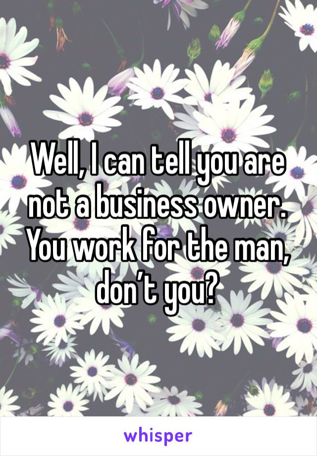 Well, I can tell you are not a business owner. You work for the man, don’t you?