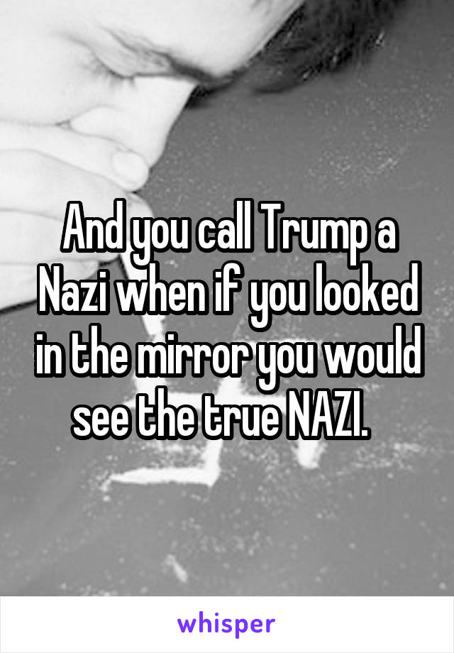 And you call Trump a Nazi when if you looked in the mirror you would see the true NAZI.  