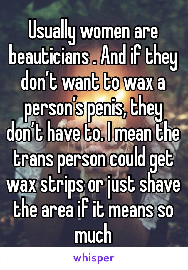 Usually women are beauticians . And if they don’t want to wax a person’s penis, they don’t have to. I mean the trans person could get wax strips or just shave the area if it means so much