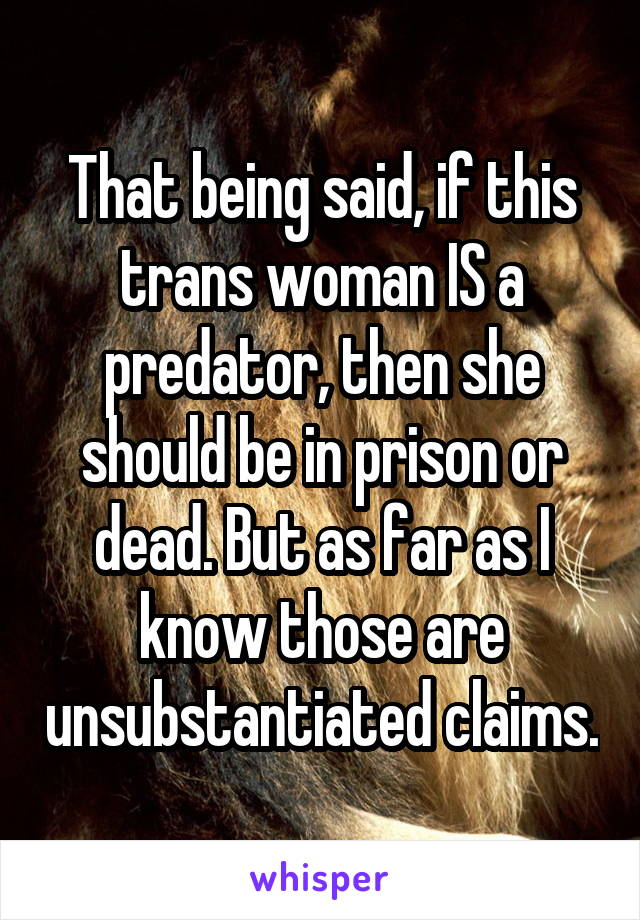 That being said, if this trans woman IS a predator, then she should be in prison or dead. But as far as I know those are unsubstantiated claims.