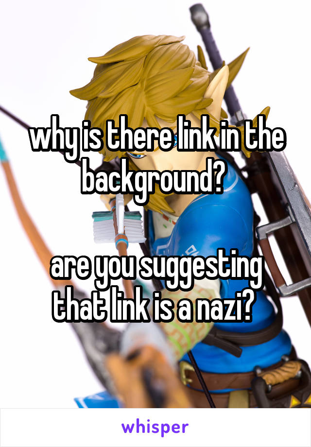 why is there link in the background? 

are you suggesting that link is a nazi? 