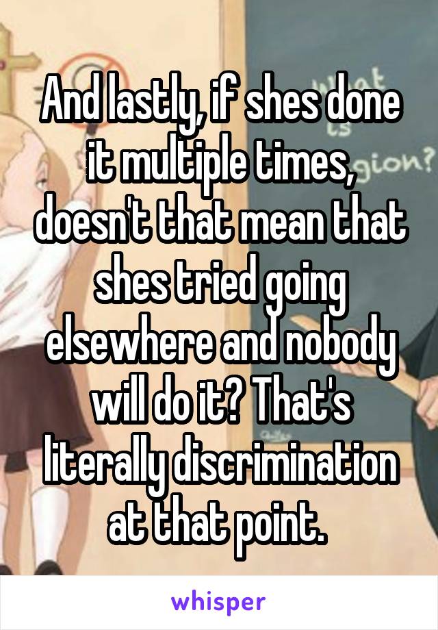 And lastly, if shes done it multiple times, doesn't that mean that shes tried going elsewhere and nobody will do it? That's literally discrimination at that point. 