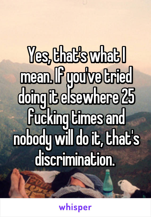 Yes, that's what I mean. If you've tried doing it elsewhere 25 fucking times and nobody will do it, that's discrimination. 