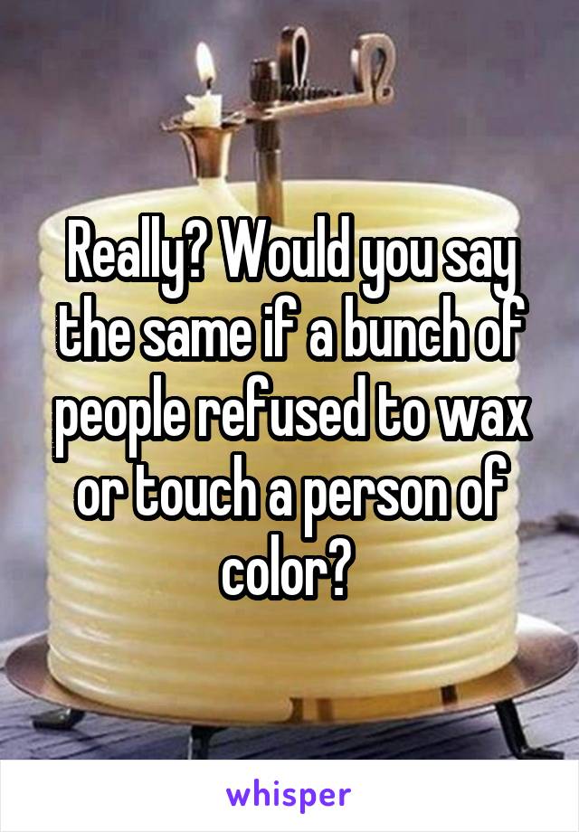 Really? Would you say the same if a bunch of people refused to wax or touch a person of color? 