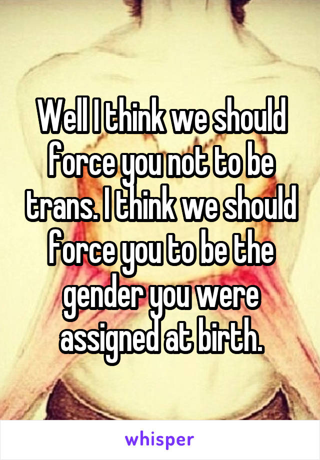 Well I think we should force you not to be trans. I think we should force you to be the gender you were assigned at birth.