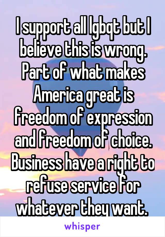 I support all lgbqt but I believe this is wrong. Part of what makes America great is freedom of expression and freedom of choice. Business have a right to refuse service for whatever they want. 