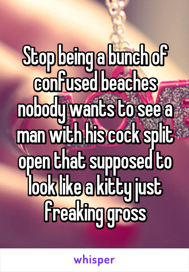 Stop being a bunch of confused beaches nobody wants to see a man with his cock split open that supposed to look like a kitty just freaking gross