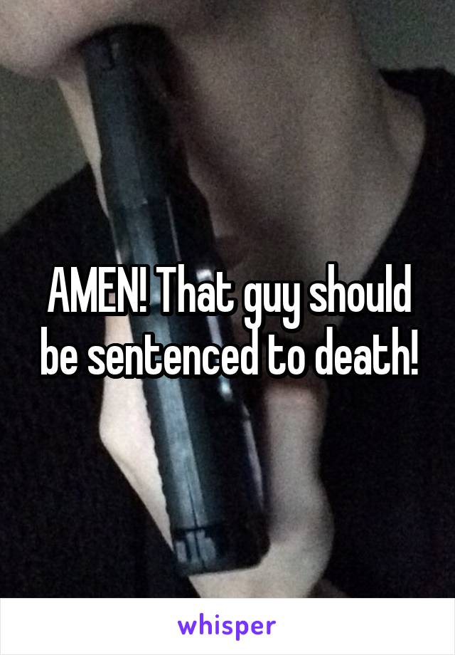 AMEN! That guy should be sentenced to death!