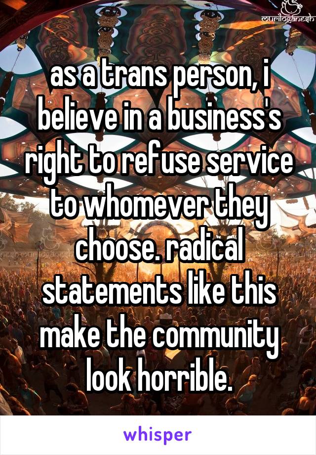 as a trans person, i believe in a business's right to refuse service to whomever they choose. radical statements like this make the community look horrible.