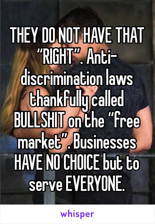 THEY DO NOT HAVE THAT “RIGHT”. Anti-discrimination laws thankfully called BULLSHIT on the “free market”. Businesses HAVE NO CHOICE but to serve EVERYONE. 