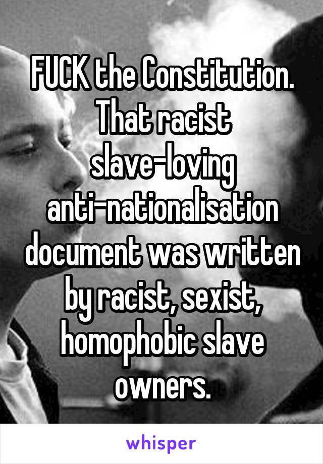 FUCK the Constitution. That racist slave-loving anti-nationalisation document was written by racist, sexist, homophobic slave owners.