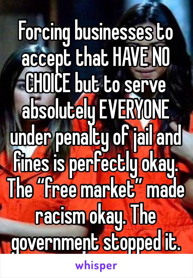 Forcing businesses to accept that HAVE NO CHOICE but to serve absolutely EVERYONE under penalty of jail and fines is perfectly okay. The “free market” made racism okay. The government stopped it.